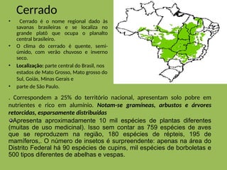 Cerrado
• Cerrado é o nome regional dado às
savanas brasileiras e se localiza no
grande platô que ocupa o planalto
central brasileiro.
• O clima do cerrado é quente, semi-
úmido, com verão chuvoso e inverno
seco.
• Localização: parte central do Brasil, nos
estados de Mato Grosso, Mato grosso do
Sul, Goiás, Minas Gerais e
• parte de São Paulo.
. Correspondem a 25% do território nacional, apresentam solo pobre em
nutrientes e rico em alumínio. Notam-se gramíneas, arbustos e árvores
retorcidas, esparsamente distribuídas
Apresenta aproximadamente 10 mil espécies de plantas diferentes
(muitas de uso medicinal). Isso sem contar as 759 espécies de aves
que se reproduzem na região, 180 espécies de répteis, 195 de
mamíferos,. O número de insetos é surpreendente: apenas na área do
Distrito Federal há 90 espécies de cupins, mil espécies de borboletas e
500 tipos diferentes de abelhas e vespas.
 