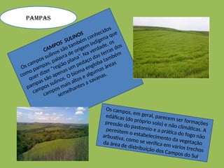 CAMPOS SULINOS
Os campos sulinos são também conhecidos
como pampas, palavra de origem indígena que
quer dizer “região plana”. Na verdade, os
pampas são apenas um pedaço das terras dos
campos sulinos. O bioma engloba também
campos mais altos e algumas áreas
semelhantes a savanas.
Os campos, em geral, parecem ser formações
edáficas (do próprio solo) e não climáticas. A
pressão do pastoreio e a prática do fogo não
permitem o estabelecimento da vegetação
arbustiva, como se verifica em vários trechos
da área de distribuição dos Campos do Sul.
PAMPAS
 
