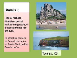 Litoral sul:
-litoral rochoso
-litoral sul possui
muitos manguezais, e
é especialmente rico
em aves.
-O litoral sul começa
no Paraná e termina
no Arroio Chuí, no Rio
Grande do Sul.
Torres, RS
 