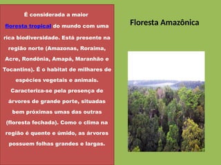 Floresta Amazônica
É considerada a maior
floresta tropical do mundo com uma
rica biodiversidade. Está presente na
região norte (Amazonas, Roraima,
Acre, Rondônia, Amapá, Maranhão e
Tocantins). É o habitat de milhares de
espécies vegetais e animais.
Caracteriza-se pela presença de
árvores de grande porte, situadas
bem próximas umas das outras
(floresta fechada). Como o clima na
região é quente e úmido, as árvores
possuem folhas grandes e largas.
 
