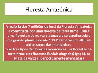Floresta Amazônica
A maioria dos 7 milhões de km2 da Floresta Amazônica
é constituída por uma floresta de terra firme. Esta é
uma floresta que nunca é alagada e se espalha sobre
uma grande planície de até 130-200 metros de altitude,
até os sopés das montanhas.
São três tipos de florestas amazônicas: as florestas de
terra firme e as florestas fluviais alagadas( Igapó), as
Mata da várzea( periodicamente inundadas)
 