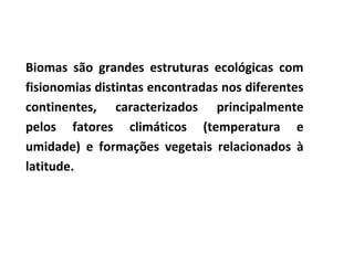 Biomas são grandes estruturas ecológicas com fisionomias distintas encontradas nos diferentes continentes, caracterizados principalmente pelos fatores climáticos (temperatura e umidade) e formações vegetais relacionados à latitude.  