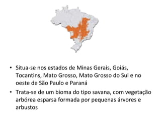 Situa-se nos estados de Minas Gerais, Goiás, Tocantins, Mato Grosso, Mato Grosso do Sul e no oeste de São Paulo e Paraná Trata-se de um bioma do tipo savana, com vegetação arbórea esparsa formada por pequenas árvores e arbustos 