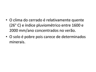 O clima do cerrado é relativamente quente (26° C) e índice pluviométrico entre 1600 e 2000 mm/ano concentrados no verão. O solo é pobre pois carece de determinados minerais. 