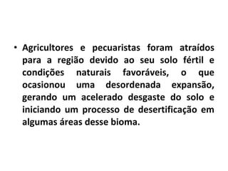 Agricultores e pecuaristas foram atraídos para a região devido ao seu solo fértil e condições naturais favoráveis, o que ocasionou uma desordenada expansão, gerando um acelerado desgaste do solo e iniciando um processo de desertificação em algumas áreas desse bioma. 