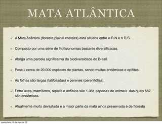 MATA ATLÂNTICA
               A Mata Atlântica (ﬂoresta pluvial costeira) está situada entre o R.N e o R.S.


               Composto por uma série de ﬁtoﬁsionomias bastante diversiﬁcadas.


               Abriga uma parcela signiﬁcativa da biodiversidade do Brasil.


               Possui cerca de 20.000 espécies de plantas, sendo muitas endêmicas e epíﬁtas.


               As folhas são largas (latifoliadas) e perenes (perenifólias).


               Entre aves, mamíferos, répteis e anfíbios são 1.361 espécies de animais das quais 567
               são endêmicas.


               Atualmente muito devastada e a maior parte da mata ainda preservada é de ﬂoresta



quarta-feira, 16 de maio de 12
 