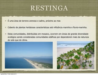 RESTINGA
             É uma área de terreno arenoso e salino, próximo ao mar.


             Coberto de plantas herbáceas características sob influência marinha e fluvio-marinha.


             Estas comunidades, distribuídas em mosaico, ocorrem em áreas de grande diversidade
             ecológica sendo consideradas comunidades edáficas por dependerem mais da natureza
             do solo que do clima.




quarta-feira, 16 de maio de 12
 
