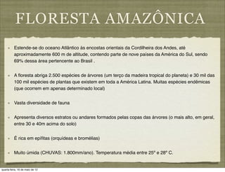 FLORESTA AMAZÔNICA
          Estende-se do oceano Atlântico às encostas orientais da Cordilheira dos Andes, até
          aproximadamente 600 m de altitude, contendo parte de nove países da América do Sul, sendo
          69% dessa área pertencente ao Brasil .


          A ﬂoresta abriga 2.500 espécies de árvores (um terço da madeira tropical do planeta) e 30 mil das
          100 mil espécies de plantas que existem em toda a América Latina. Muitas espécies endêmicas
          (que ocorrem em apenas determinado local)


          Vasta diversidade de fauna


          Apresenta diversos estratos ou andares formados pelas copas das árvores (o mais alto, em geral,
          entre 30 e 40m acima do solo)


          É rica em epíﬁtas (orquídeas e bromélias)


          Muito úmida (CHUVAS: 1.800mm/ano). Temperatura média entre 25º e 28º C.


quarta-feira, 16 de maio de 12
 