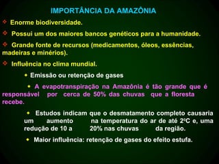 IMPORTÂNCIA DA AMAZÔNIA
 Enorme biodiversidade.

 Possui um dos maiores bancos genéticos para a humanidade.
 Grande fonte de recursos (medicamentos, óleos, essências,
madeiras e minérios).
 Influência no clima mundial.
       Emissão ou retenção de gases
         A evapotranspiração na Amazônia é tão grande que é
responsável por cerca de 50% das chuvas que a floresta
recebe.
        Estudos indicam que o desmatamento completo causaria
      um    aumento      na temperatura do ar de até 20C e, uma
      redução de 10 a    20% nas chuvas      da região.
        Maior influência: retenção de gases do efeito estufa.
 