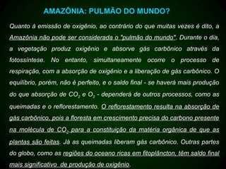 AMAZÔNIA: PULMÃO DO MUNDO?
Quanto à emissão de oxigênio, ao contrário do que muitas vezes é dito, a
Amazônia não pode ser considerada o "pulmão do mundo". Durante o dia,
a vegetação produz oxigênio e absorve gás carbônico através da
fotossíntese. No entanto, simultaneamente ocorre o processo de
respiração, com a absorção de oxigênio e a liberação de gás carbônico. O
equilíbrio, porém, não é perfeito, e o saldo final - se haverá mais produção
do que absorção de CO2 e O2 - dependerá de outros processos, como as
queimadas e o reflorestamento. O reflorestamento resulta na absorção de
gás carbônico, pois a floresta em crescimento precisa do carbono presente
na molécula de CO2 para a constituição da matéria orgânica de que as
plantas são feitas. Já as queimadas liberam gás carbônico. Outras partes
do globo, como as regiões do oceano ricas em fitoplâncton, têm saldo final
mais significativo de produção de oxigênio.
 