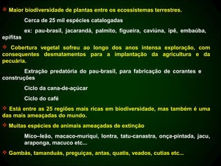  Maior biodiversidade de plantas entre os ecossistemas terrestres.
           Cerca de 25 mil espécies catalogadas
           ex: pau-brasil, jacarandá, palmito, figueira, caviúna, ipê, embaúba,
epífitas
 Cobertura vegetal sofreu ao longo dos anos intensa exploração, com
consequentes desmatamentos para a implantação da agricultura e da
pecuária.
        Extração predatória do pau-brasil, para fabricação de corantes e
construções
           Ciclo da cana-de-açúcar
           Ciclo do café
 Está entre as 25 regiões mais ricas em biodiversidade, mas também é uma
das mais ameaçadas do mundo.
 Muitas espécies de animais ameaçadas de extinção
           Mico–leão, macaco-muriqui, lontra, tatu-canastra, onça-pintada, jacu,
           araponga, macuco etc...
 Gambás, tamanduás, preguiças, antas, quatis, veados, cutias etc...
 