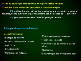  70% da população brasileira vive na região da Mata Atlântica.
 Maiores pólos industriais, petroleiros e portuários do país.
        ES: muitas árvores nativas derrubadas para a produção de papel e
celulose, sendo substituídas gradativamente por plantações de eucalipto
         SP: pólo petroquímico em Cubatão, poluição urbana




  Principais impactos ambientais:

  Desmatamento para:
                                         • Pesca predatória em seus rios
  • Extração de madeira
                                         • Turismo desordenado
  • Moradia, construção de cidades
                                         • Comércio ilegal de animais e plantas
  • Agricultura                          nativos
  • Industrialização                     • Queimadas
  • Construção de rodovias               • Fragmentação das áreas preservadas
 