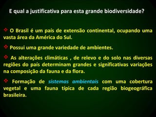 E qual a justificativa para esta grande biodiversidade?


 O Brasil é um país de extensão continental, ocupando uma
vasta área da América do Sul.
 Possui uma grande variedade de ambientes.
 As alterações climáticas , de relevo e do solo nas diversas
regiões do país determinam grandes e significativas variações
na composição da fauna e da flora.
 Formação de sistemas ambientais com uma cobertura
vegetal e uma fauna típica de cada região biogeográfica
brasileira.
 