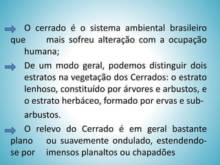 O cerrado é o sistema ambiental brasileiro
que
mais sofreu alteração com a ocupação
humana;
De um modo geral, podemos distinguir dois
estratos na vegetação dos Cerrados: o estrato
lenhoso, constituído por árvores e arbustos, e
o estrato herbáceo, formado por ervas e subarbustos.
O relevo do Cerrado é em geral bastante
plano ou suavemente ondulado, estendendose por imensos planaltos ou chapadões

 