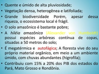 • Quente e úmido de alta pluviosidade;
• Vegetação densa, heterogênea e latifoliada;
• Grande biodiversidade Porém, apesar dessa
riqueza, o ecossistema local é frágil.
• O solo amazônico é bastante pobre;
• A hiléia amazônica (Alexander von Humboldt)
possui espécies arbóreas contínua de copas,
situadas a 50 metros do solo;
• É megatérmica e autofágica; A floresta vive do seu
próprio material orgânico, em meio a um ambiente
úmido, com chuvas abundantes (higrofila);
• Contribuiu com 15% a 20% dos PIB dos estados do
Pará, Mato Grosso e Rondônia.

 