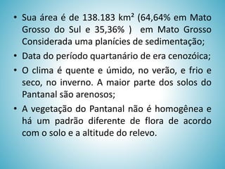 • Sua área é de 138.183 km² (64,64% em Mato
Grosso do Sul e 35,36% ) em Mato Grosso
Considerada uma planícies de sedimentação;
• Data do período quartanário de era cenozóica;
• O clima é quente e úmido, no verão, e frio e
seco, no inverno. A maior parte dos solos do
Pantanal são arenosos;
• A vegetação do Pantanal não é homogênea e
há um padrão diferente de flora de acordo
com o solo e a altitude do relevo.

 