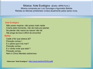 Música: Xote Ecológico

(Estilo: MPB-Forró )
Música composta por Luiz Gonzaga e Aguinaldo Batista
Retrata os dilemas ambientais vividos atualmente pelos seres vivos.

Xote Ecológico
Não posso respirar, não posso mais nadar
A terra está morrendo, não dá mais pra plantar
Se plantar não nasce se nascer não dá
Até pinga da boa é difícil de encontrar
Refrão
Cadê a flor que estava ali?
Poluição comeu !
E o peixe que é do mar?
Poluição comeu
E o verde onde que está ?
Poluição comeu
Nem o Chico Mendes sobreviveu

Vídeo-aula “Xote Ecológico”: http://youtu.be/jmqYEOhLpsM

 