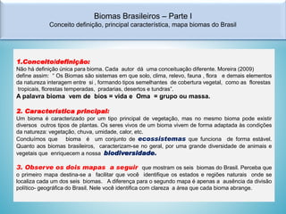 Biomas Brasileiros – Parte I
Conceito definição, principal característica, mapa biomas do Brasil

1.Conceito/definição:
Não há definição única para bioma. Cada autor dá uma conceituação diferente. Moreira (2009)
define assim: “ Os Biomas são sistemas em que solo, clima, relevo, fauna , flora e demais elementos
da natureza interagem entre si , formando tipos semelhantes de cobertura vegetal, como as florestas
tropicais, florestas temperadas, pradarias, desertos e tundras”.

A palavra bioma vem de bios = vida e Oma = grupo ou massa.
2. Característica principal:
Um bioma é caracterizado por um tipo principal de vegetação, mas no mesmo bioma pode existir
diversos outros tipos de plantas. Os seres vivos de um bioma vivem de forma adaptada às condições
da natureza: vegetação, chuva, umidade, calor, etc.
Concluímos que bioma é um conjunto de ecossistemas que funciona de forma estável.
Quanto aos biomas brasileiros, caracterizam-se no geral, por uma grande diversidade de animais e
vegetais que enriquecem a nossa biodiversidade.

3. Observe os dois mapas a seguir que mostram os seis biomas do Brasil. Perceba que
o primeiro mapa destina-se a facilitar que você identifique os estados e regiões naturais onde se
localiza cada um dos seis biomas. A diferença para o segundo mapa é apenas a ausência da divisão
político- geográfica do Brasil. Nele você identifica com clareza a área que cada bioma abrange.

 