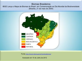 Biomas Brasileiros
IBGE Lança o Mapa de Biomas do Brasil em Comemoração ao Dia Mundial da Biodiversidade
(Brasília, 21 de maio de 2004)

Fonte: http://siscom.ibama.gov.br/monitorabiomas/
Acessado em 10 de Julho de 2012

 