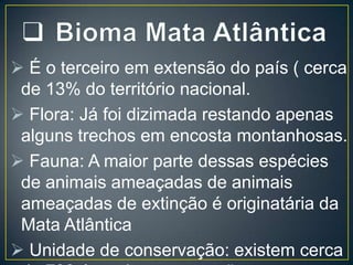  É o terceiro em extensão do país ( cerca
de 13% do território nacional.
 Flora: Já foi dizimada restando apenas
alguns trechos em encosta montanhosas.
 Fauna: A maior parte dessas espécies
de animais ameaçadas de animais
ameaçadas de extinção é originatária da
Mata Atlântica
 Unidade de conservação: existem cerca

 