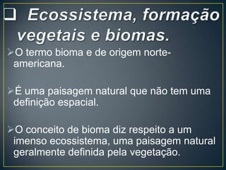 O termo bioma e de origem norteamericana.
É uma paisagem natural que não tem uma
definição espacial.
O conceito de bioma diz respeito a um
imenso ecossistema, uma paisagem natural
geralmente definida pela vegetação.

 