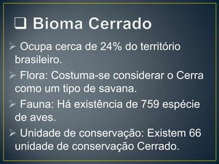  Ocupa cerca de 24% do território
brasileiro.
 Flora: Costuma-se considerar o Cerra
como um tipo de savana.
 Fauna: Há existência de 759 espécie
de aves.
 Unidade de conservação: Existem 66
unidade de conservação Cerrado.

 