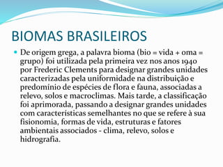 BIOMAS BRASILEIROS 
 De origem grega, a palavra bioma (bio = vida + oma = 
grupo) foi utilizada pela primeira vez nos anos 1940 
por Frederic Clements para designar grandes unidades 
caracterizadas pela uniformidade na distribuição e 
predomínio de espécies de flora e fauna, associadas a 
relevo, solos e macroclimas. Mais tarde, a classificação 
foi aprimorada, passando a designar grandes unidades 
com características semelhantes no que se refere à sua 
fisionomia, formas de vida, estruturas e fatores 
ambientais associados - clima, relevo, solos e 
hidrografia. 
 