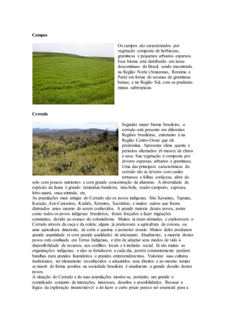 Campos
Os campos são caracterizados por
vegetação composta de herbáceas,
gramíneas e pequenos arbustos esparsos.
Esse bioma está distribuído em áreas
descontínuas do Brasil, sendo encontrado
na Região Norte (Amazonas, Roraima e
Pará) em forma de savanas de gramíneas
baixas; e na Região Sul, com as pradarias
mistas subtropicais.
Cerrado
Segundo maior bioma brasileiro, o
cerrado está presente em diferentes
Regiões brasileiras, entretanto é na
Região Centro-Oeste que ele
predomina. Apresenta clima quente e
períodos alternados (6 meses) de chuva
e seca. Sua vegetação é composta por
árvores esparsas, arbustos e gramíneas.
Uma das principais características do
cerrado são as árvores com caules
tortuosos e folhas coriáceas, além do
solo com poucos nutrientes e com grande concentração de alumínio. A diversidade de
espécies da fauna é grande: tamanduá-bandeira, tatu-bola, veado-campeiro, capivara,
lobo-guará, onça-pintada, etc.
As populações mais antigas do Cerrado são os povos indígenas. São Xavantes, Tapuias,
Karajás, Avá-Canoeiros, Krahôs, Xerentes, Xacriabás, e muitos outros que foram
dizimados antes mesmo de serem conhecidos. A grande maioria destes povos, assim
como todos os povos indígenas brasileiros, foram forçados a fazer migrações
constantes, devido ao avanço do colonialismo. Muitos já eram nômades, e exploravam o
Cerrado através da caça e da coleta; alguns já praticavam a agricultura de coivara, ou
uma agricultura itinerante, de corte e queima e posterior pousio. Muitos deles produzem
grande quantidade (e com grande qualidade) de artesanato. Atualmente, a maioria destes
povos está confinada em Terras Indígenas, e têm de adaptar seus modos de vida à
disponibilidade de recursos, aos conflitos locais e à inclusão social. Já são muitas as
organizações indígenas, e elas se fortalecem a cada dia, porém constantemente perdem
batalhas para grandes fazendeiros e grandes empreendimentos. Valorizar suas culturas
tradicionais, ter plenamente reconhecidos e adquiridos seus direitos e ao mesmo tempo
se inserir de forma positiva na sociedade brasileira é atualmente o grande desafio destes
povos.
A situação do Cerrado e de suas populações mostra-se, portanto, um grande e
complicado conjunto de interações, interesses, desafios e possibilidades. Recusar a
lógica da exploração insustentável e do lucro a curto prazo parece ser essencial para a
 