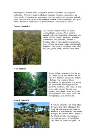 preservação da biodiversidade, dos recursos naturais e da cultura de seus povos
tradicionais. Ao mesmo tempo, estabelecer atividades produtivas consistentes, que
visem atender prioritariamente ao consumo local, mas também aos mercados nacional e
global, sem prejudicar os processos ecológicos naturais, torna-se estratégico para gerar
renda e demonstrar a viabilidade do desenvolvimento sustentável no Cerrado.
Floresta Amazônica
Essa é a maior floresta tropical do mundo,
compreendendo cerca de 42% do território
nacional. A floresta Amazônica está presente nos
estados do Acre, Amapá, Amazonas, Maranhão,
Mato Grosso, Pará, Rondônia, Roraima e
Tocantins, além de outros países sul-americanos.
Esse é o bioma que possui a maior biodiversidade
do planeta. Entre as espécies animais estão: jabuti,
paca, anta, jacaré, sucuri, macacos, entre outros.
Mata Atlântica
A Mata Atlântica estende-se do Piauí ao
Rio Grande do Sul. Esse bioma é um dos
mais ricos do mundo em espécies da flora
e da fauna. Sua vegetação é bem
diversificada e é representada pela peroba,
ipê, quaresmeira, cedro, jequitibá-rosa,
jacarandá, pau-brasil, entre outras. A fauna
possui várias espécies distintas: tatu-
canastra, onça-pintada, lontra, mico-leão,
macaco-muriqui, anta, veado, quati, cutia,
bicho-preguiça, jacu, macuco, etc.
Mata de Araucária
A Mata de Araucária é um bioma típico
de regiões com clima subtropical. No
Brasil, ela está presente nos estado de
São Paulo e, principalmente, nos estados
da Região Sul (Paraná, Santa Catarina e
Rio Grande do Sul). Sua vegetação é
composta por árvores aciculifoliadas,
com folhas em formato de agulha, e a
 