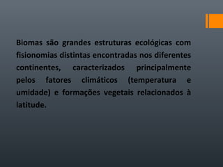 Biomas são grandes estruturas ecológicas com
fisionomias distintas encontradas nos diferentes
continentes, caracterizados principalmente
pelos fatores climáticos (temperatura e
umidade) e formações vegetais relacionados à
latitude.
 