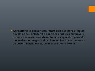 Agricultores e pecuaristas foram atraídos para a região
devido ao seu solo fértil e condições naturais favoráveis,
o que ocasionou uma desordenada expansão, gerando
um acelerado desgaste do solo e iniciando um processo
de desertificação em algumas áreas desse bioma.
 