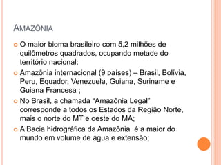 AMAZÔNIA
 O maior bioma brasileiro com 5,2 milhões de
quilômetros quadrados, ocupando metade do
território nacional;
 Amazônia internacional (9 países) – Brasil, Bolívia,
Peru, Equador, Venezuela, Guiana, Suriname e
Guiana Francesa ;
 No Brasil, a chamada “Amazônia Legal”
corresponde a todos os Estados da Região Norte,
mais o norte do MT e oeste do MA;
 A Bacia hidrográfica da Amazônia é a maior do
mundo em volume de água e extensão;
 