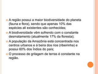  A região possui a maior biodiversidade do planeta
(fauna e flora), sendo que apenas 10% das
espécies ali existentes são conhecidas;
 A biodiversidade vêm sofrendo com o constante
desmatamento (atualmente 17% da floresta);
 A população da Amazônia está concentrada nos
centros urbanos e á beira dos rios (ribeirinha) e
possui 60% dos Índios do país;
 O processo de grilagem de terras é constante na
região.
 
