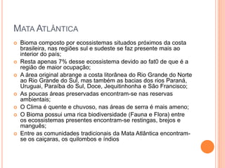 MATA ATLÂNTICA
 Bioma composto por ecossistemas situados próximos da costa
brasileira, nas regiões sul e sudeste se faz presente mais ao
interior do país;
 Resta apenas 7% desse ecossistema devido ao fat0 de que é a
região de maior ocupação;
 A área original abrange a costa litorânea do Rio Grande do Norte
ao Rio Grande do Sul, mas também as bacias dos rios Paraná,
Uruguai, Paraíba do Sul, Doce, Jequitinhonha e São Francisco;
 As poucas áreas preservadas encontram-se nas reservas
ambientais;
 O Clima é quente e chuvoso, nas áreas de serra é mais ameno;
 O Bioma possui uma rica biodiversidade (Fauna e Flora) entre
os ecossistemas presentes encontram-se restingas, brejos e
manguês;
 Entre as comunidades tradicionais da Mata Atlântica encontram-
se os caiçaras, os quilombos e índios
 