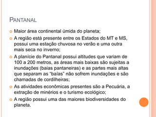 PANTANAL
 Maior área continental úmida do planeta;
 A região está presente entre os Estados do MT e MS,
possui uma estação chuvosa no verão e uma outra
mais seca no inverno;
 A planície do Pantanal possui altitudes que variam de
100 a 200 metros, as áreas mais baixas são sujeitas a
inundações (baias pantaneiras) e as partes mais altas
que separam as “baías” não sofrem inundações e são
chamadas de cordilheiras;
 As atividades econômicas presentes são a Pecuária, a
extração de minérios e o turismo ecológico;
 A região possui uma das maiores biodiversidades do
planeta.
 