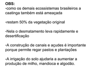 OBS:
-como os demais ecossistemas brasileiros a
caatinga também está ameaçada

-restam 50% da vegetação original

-Nela o desmatamento leva rapidamente e
desertificação

-A construção de canais e açudes é importante
porque permite regar pastos e plantações

-A irrigação do solo ajudaria a aumentar a
produção de milho, mandioca e algodão.
 