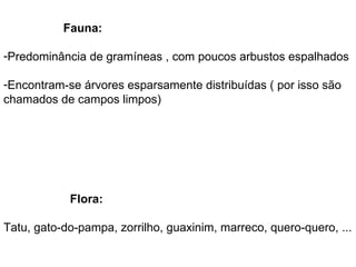 Fauna:

-Predominância de gramíneas , com poucos arbustos espalhados

-Encontram-se árvores esparsamente distribuídas ( por isso são
chamados de campos limpos)




            Flora:

Tatu, gato-do-pampa, zorrilho, guaxinim, marreco, quero-quero, ...
 