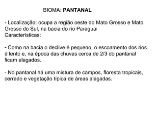 BIOMA: PANTANAL

- Localização: ocupa a região oeste do Mato Grosso e Mato
Grosso do Sul, na bacia do rio Paraguai
Características:

- Como na bacia o declive é pequeno, o escoamento dos rios
é lento e, na época das chuvas cerca de 2/3 do pantanal
ficam alagados.

- No pantanal há uma mistura de campos, floresta tropicais,
cerrado e vegetação típica de áreas alagadas.
 