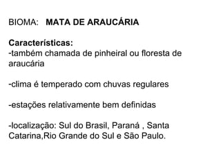 BIOMA: MATA DE ARAUCÁRIA

Características:
-também chamada de pinheiral ou floresta de
araucária

-clima é temperado com chuvas regulares

-estações relativamente bem definidas

-localização: Sul do Brasil, Paraná , Santa
Catarina,Rio Grande do Sul e São Paulo.
 
