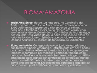  Bacia Amazônica: desde sua nascente, na Cordilheira dos 
Andes, no Peru, até a foz, o Amazonas tem uma extensão de 
6.400 quilômetros, superando o Nilo, segundo as últimas 
pesquisas. É também o maior rio do planeta em vazão, com 
volume variando de 120 milhões a 200 milhões de litros de água 
por segundo. Essa vazão de água doce corresponde a 20% de 
todos os rios do planeta. Estima-se que por dia ele lance no 
Oceano Atlântico 1,3 milhões de toneladas de sedimentos. 
 Bioma Amazônia: Corresponde ao conjunto de ecossistemas 
que formam a Bacia Amazônica. Está presente em nove países 
da América Latina. Além das florestas tropicais, sua paisagem 
também é composta por mangues, cerrados, várzeas, entre 
outros. No Brasil, encontra-se o núcleo dessa paisagem, a Hiléia 
amazônica, com grande concentração de árvores de grande 
porte, com até 50 metros de altura, tendo o rio Amazonas 
como eixo que domina 300 quilômetros para cada lado do seu 
curso, que ocupa 3,5 milhões de quilômetros quadrados. 
 