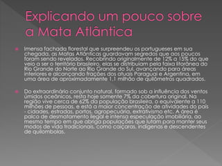  Imensa fachada florestal que surpreendeu os portugueses em sua 
chegada, as Matas Atlânticas guardavam segredos que aos poucos 
foram sendo revelados. Recobrindo originalmente de 12% a 15% do que 
veio a ser o território brasileiro, elas se distribuíam pela faixa litorânea do 
Rio Grande do Norte ao Rio Grande do Sul, avançando para áreas 
interiores e alcançando frações dos atuais Paraguai e Argentina, em 
uma área de aproximadamente 1,1 milhão de quilômetros quadrados. 
 Do extraordinário conjunto natural, formado sob a influência dos ventos 
úmidos oceânicos, resta hoje somente 7% da cobertura original. Na 
região vive cerca de 62% da população brasileira, o equivalente a 110 
milhões de pessoas, e está a maior concentração de atividades do país 
- cidades, estradas, portos, agropecuária, extrativismo etc. A área é 
palco de desmatamento ilegal e intensa especulação imobiliária, ao 
mesmo tempo em que abriga populações que lutam para manter seus 
modos de vida tradicionais, como caiçaras, indígenas e descendentes 
de quilombolas. 
 