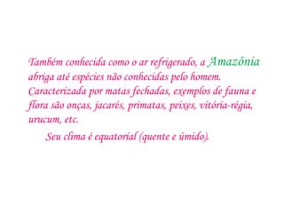 Também conhecida como o ar refrigerado, a Amazônia
abriga até espécies não conhecidas pelo homem.
Caracterizada por matas fechadas, exemplos de fauna e
flora são onças, jacarés, primatas, peixes, vitória-régia,
urucum, etc.
Seu clima é equatorial (quente e úmido).
 