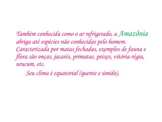 Também conhecida como o ar refrigerado, a Amazônia
abriga até espécies não conhecidas pelo homem.
Caracterizada por matas fechadas, exemplos de fauna e
flora são onças, jacarés, primatas, peixes, vitória-régia,
urucum, etc.
Seu clima é equatorial (quente e úmido).
 
