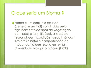 O que seria um Bioma ?
 Bioma

é um conjunto de vida
(vegetal e animal) constituído pelo
agrupamento de tipos de vegetação
contíguos e identificáveis em escala
regional, com condições geoclimáticas
similares e história compartilhada de
mudanças, o que resulta em uma
diversidade biológica própria.(IBGE)

 