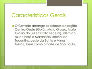 Características Gerais
O

Cerrado abrange os estados da região
Centro-Oeste (Goiás, Mato Grosso, Mato
Grosso do Sul e Distrito Federal), além do
sul do Pará e Maranhão, interior do
Tocantins, oeste da Bahia e Minas
Gerais, bem como o norte de São Paulo.

 