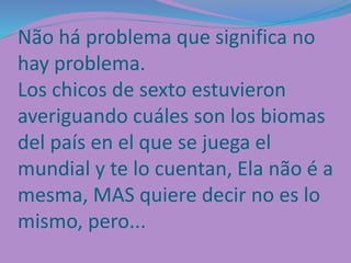 Não há problema que significa no
hay problema.
Los chicos de sexto estuvieron
averiguando cuáles son los biomas
del país en el que se juega el
mundial y te lo cuentan, Ela não é a
mesma, MAS quiere decir no es lo
mismo, pero...
 