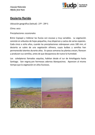 Ciencias Naturales
Adrián Jara Kessi




Desierto florido
Ubicación geográfica (latitud) : 27º - 29º S

Clima: seco

Precipitaciones: ocasionales

Entre Copiapó y Vallenar las lluvias son escasas y muy variables. La vegetación
consiste en arbustos de hojas pequeñas, muy dispersos y cactus de varias especies.
Cada cinco a ocho años, cuando las precipitaciones sobrepasan unos 100 mm, el
desierto se cubre de una vegetación efímera, cuyos bulbos y semillas han
permanecido latentes durante años. En pocas semanas las plantas crecen, florecen
y producen sus semillas, antes de que desaparezca de nuevo la humedad.

Los coleópteros llamados vaquitas, habitan desde el sur de Antofagasta hasta
Santiago. Son negros,con hermosos adornos blanquecinos. Aparecen al mismo
tiempo que la vegetación en años lluviosos.
 