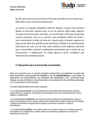 Ciencias Naturales
Adrián Jara Kessi




       4. ¿Por qué crees tú que los climas y el tiempo atmosférico en el mundo son
       diferentes incluso en nuestro propio país?

       Los climas y el tiempo atmosférico difieren debido a la gran zona climática
       donde se encuentra. Nuestro país, al ser tan extenso, logra copar regiones
       en cada una de esas zonas, vale decir, en la zona polar o fría (que comprende
       nuestra Antártida, zona sur y austral), zona templada (centro de Chile) y
       zona intertropical o cálida (al norte de nuestro país). Al poseer regiones en
       cada una de estas tres grandes zonas climáticas y debido a las características
       particulares de cada una de ellas, tanto bióticas como abióticas, permiten
       que se desarrollen especies y poblaciones particulares que a través de sus
       interacciones y adaptaciones al medio generan nichos ecológicos que
       determinan los distintos biomas.



       5. Educación para el desarrollo sustentable:


Debe ser entendida como un proceso dirigido a desarrollar una población mundial que
esté consciente y preocupada del entorno y de sus problemáticas, y que tenga la
motivación, los conocimientos, las actitudes, las habilidades y las conductas para
trabajar, ya sea individual o colectivamente, en la solución de los conflictos presentes
y en la prevención de los futuros.

El DesarrolloSustentable tiene varios aspectos:

• La sustentabilidad social, cuyo fundamento es la equidad entre laspersonas, géneros,
grupos étnicos y religiosos, permitiendo la diversidad; enella viven las personas en mutuo
respeto y colaboración.

• La sustentabilidad ambiental, que implica revertir la destrucción delpatrimonio natural y
estar conscientes de que el mundo natural es de todos;implica utilizar solamente tecnologías
y realizar actividades que garanticenno agotar los recursos naturales ni destruir
ecosistemas.

• La sustentabilidad política, que implica poder vivir en democracia, en la cuallas personas
en equidad y en colaboración, pueden ejercer sus derechos yparticipar en la toma de
decisiones a todo nivel.
 
