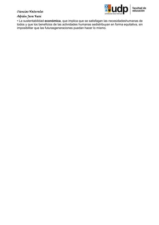 Ciencias Naturales
Adrián Jara Kessi
• La sustentabilidad económica, que implica que se satisfagan las necesidadeshumanas de
todos y que los beneficios de las actividades humanas sedistribuyan en forma equitativa, sin
imposibilitar que las futurasgeneraciones puedan hacer lo mismo.
 