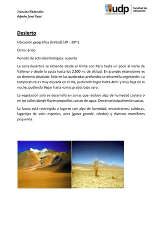 Ciencias Naturales
Adrián Jara Kessi




Desierto
Ubicación geográfica (latitud) 18º - 28º S

Clima: árido

Periodo de actividad biológica: ausente

La zona desértica se extiende desde el límite con Perú hasta un poco al norte de
Vallenar y desde la costa hasta los 2.500 m. de altitud. En grandes extensiones es
un desierto absoluto. Solo en las quebradas profundas se desarrolla vegetación. La
temperatura es muy elevada en el día, pudiendo llegar hasta 40ºC y muy baja en la
noche, pudiendo llegar hasta varios grados bajo cero.

La vegetación solo se desarrolla en zonas que reciben algo de humedad costera o
en los valles donde fluyen pequeños cursos de agua. Crecen principalmente cactus.

La fauna está restringida a lugares con algo de humedad, encontramos: culebras,
lagartijas de varis especies, aves (garza grande, cóndor) y diversos mamíferos
pequeños.
 